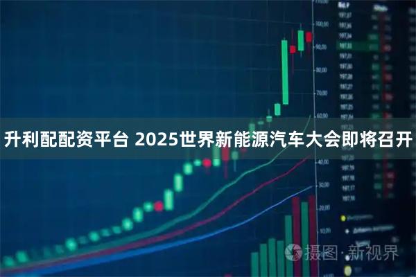 升利配配资平台 2025世界新能源汽车大会即将召开