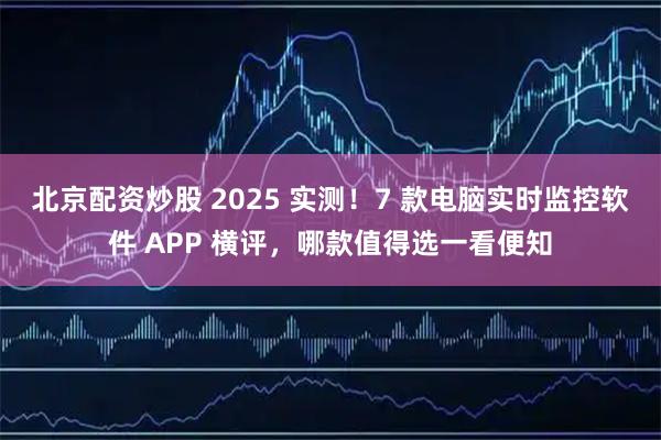 北京配资炒股 2025 实测！7 款电脑实时监控软件 APP 横评，哪款值得选一看便知
