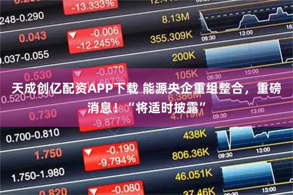 天成创亿配资APP下载 能源央企重组整合，重磅消息！“将适时披露”