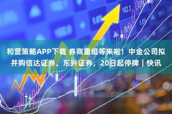 和营策略APP下载 券商重组等来啦！中金公司拟并购信达证券、东兴证券，20日起停牌｜快讯