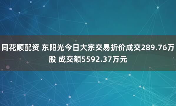 同花顺配资 东阳光今日大宗交易折价成交289.76万股 成交额5592.37万元