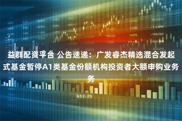 益群配资平台 公告速递：广发睿杰精选混合发起式基金暂停A1类基金份额机构投资者大额申购业务