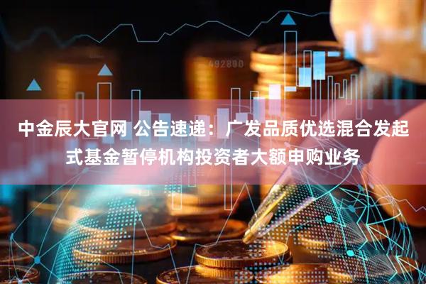 中金辰大官网 公告速递：广发品质优选混合发起式基金暂停机构投资者大额申购业务