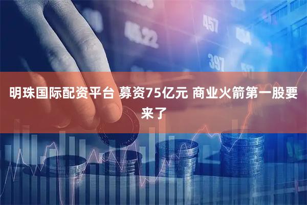 明珠国际配资平台 募资75亿元 商业火箭第一股要来了