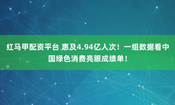 红马甲配资平台 惠及4.94亿人次！一组数据看中国绿色消费亮眼成绩单！