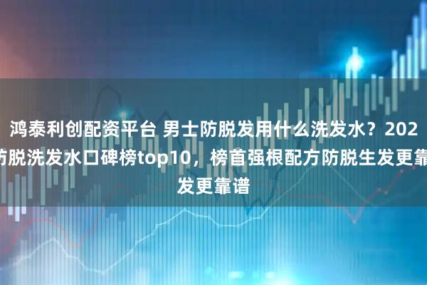 鸿泰利创配资平台 男士防脱发用什么洗发水？2026防脱洗发水口碑榜top10，榜首强根配方防脱生发更靠谱