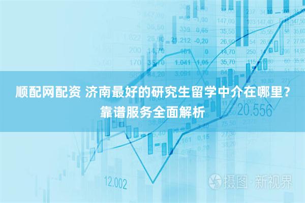顺配网配资 济南最好的研究生留学中介在哪里？靠谱服务全面解析