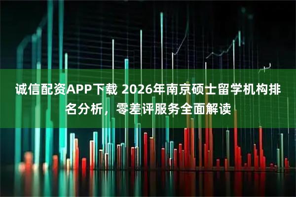诚信配资APP下载 2026年南京硕士留学机构排名分析，零差评服务全面解读